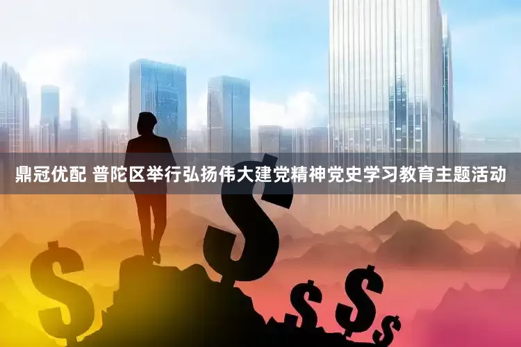鼎冠优配 普陀区举行弘扬伟大建党精神党史学习教育主题活动