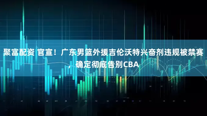 聚富配资 官宣！广东男篮外援吉伦沃特兴奋剂违规被禁赛，确定彻底告别CBA