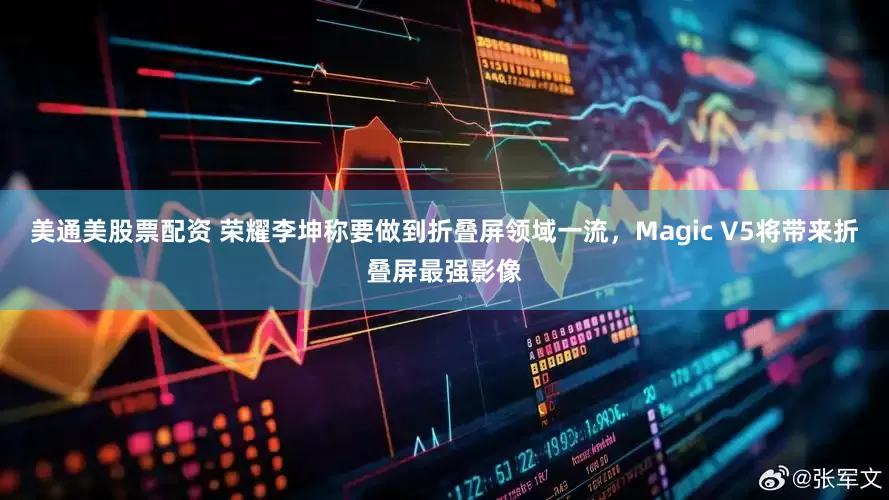 美通美股票配资 荣耀李坤称要做到折叠屏领域一流，Magic V5将带来折叠屏最强影像