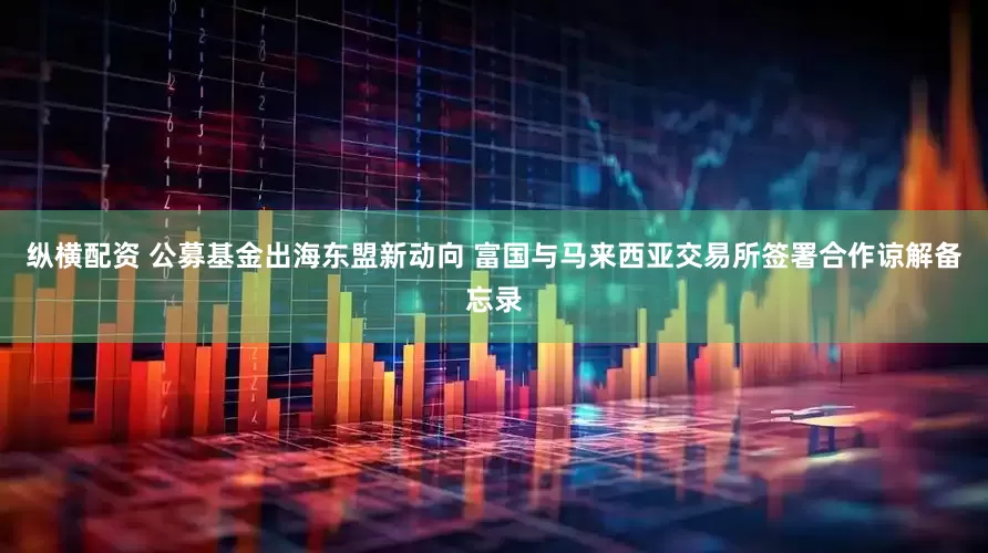 纵横配资 公募基金出海东盟新动向 富国与马来西亚交易所签署合作谅解备忘录