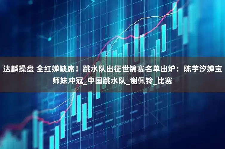 达麟操盘 全红婵缺席！跳水队出征世锦赛名单出炉：陈芋汐婵宝师妹冲冠_中国跳水队_谢佩铃_比赛