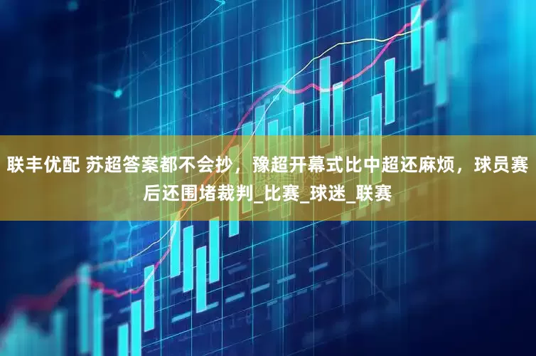 联丰优配 苏超答案都不会抄，豫超开幕式比中超还麻烦，球员赛后还围堵裁判_比赛_球迷_联赛