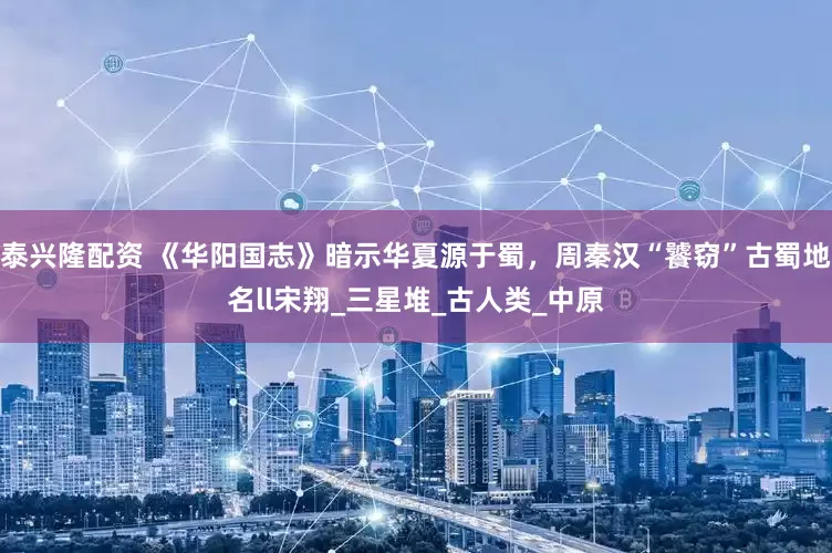 泰兴隆配资 《华阳国志》暗示华夏源于蜀，周秦汉“饕窃”古蜀地名ll宋翔_三星堆_古人类_中原