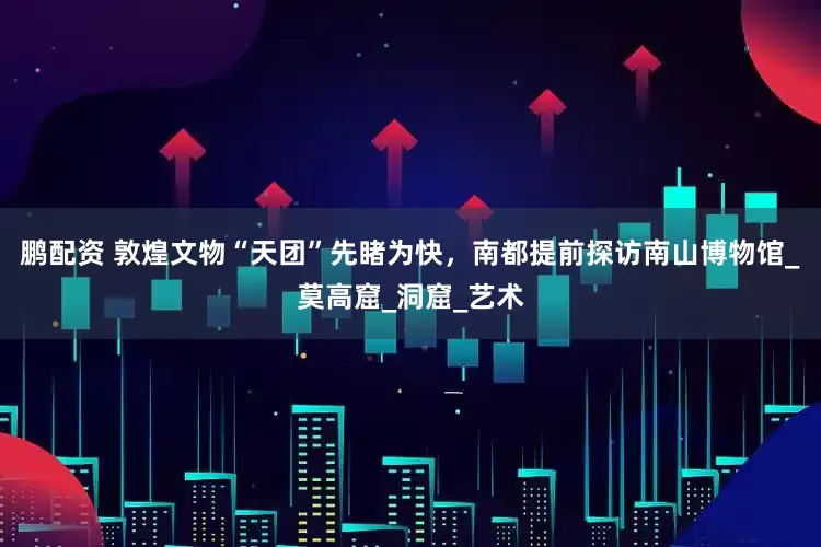 鹏配资 敦煌文物“天团”先睹为快，南都提前探访南山博物馆_莫高窟_洞窟_艺术
