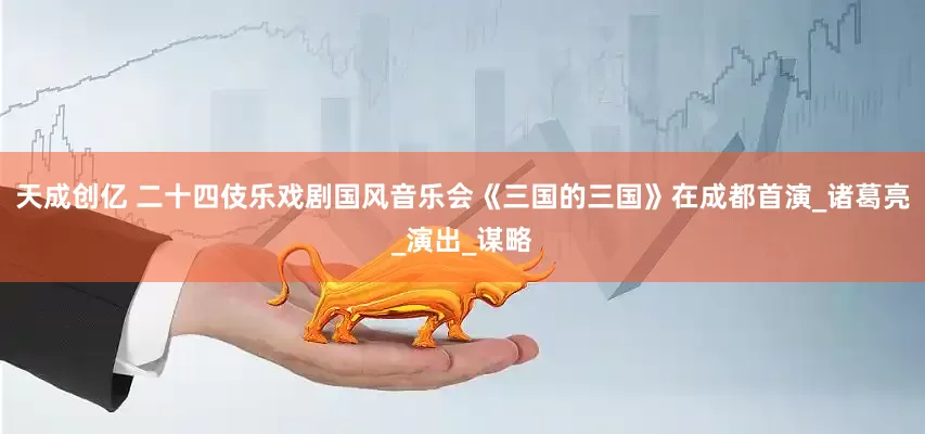 天成创亿 二十四伎乐戏剧国风音乐会《三国的三国》在成都首演_诸葛亮_演出_谋略