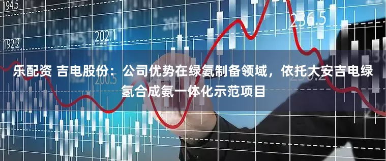 乐配资 吉电股份：公司优势在绿氨制备领域，依托大安吉电绿氢合成氨一体化示范项目