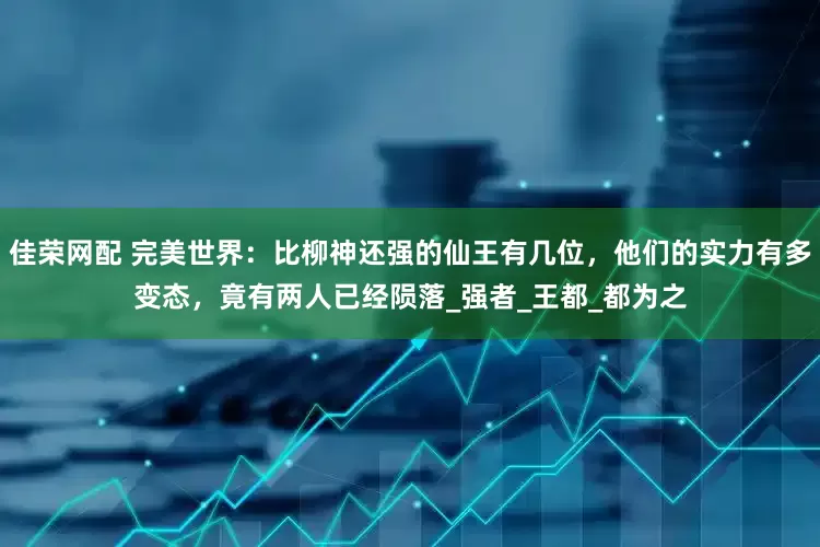 佳荣网配 完美世界：比柳神还强的仙王有几位，他们的实力有多变态，竟有两人已经陨落_强者_王都_都为之