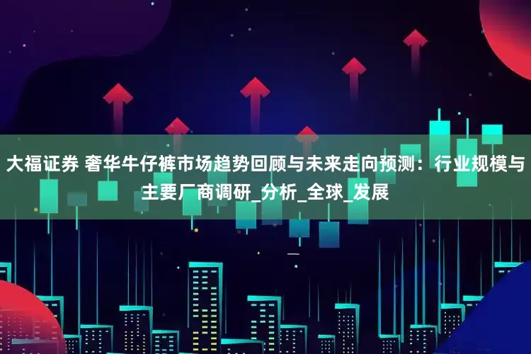 大福证券 奢华牛仔裤市场趋势回顾与未来走向预测：行业规模与主要厂商调研_分析_全球_发展