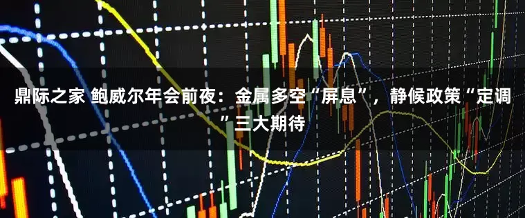 鼎际之家 鲍威尔年会前夜：金属多空“屏息”，静候政策“定调”三大期待