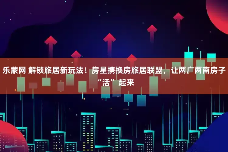 乐蒙网 解锁旅居新玩法！房星携换房旅居联盟，让两广两南房子 “活” 起来