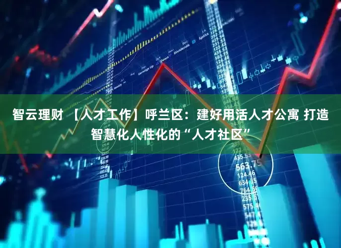 智云理财 【人才工作】呼兰区：建好用活人才公寓 打造智慧化人性化的“人才社区”
