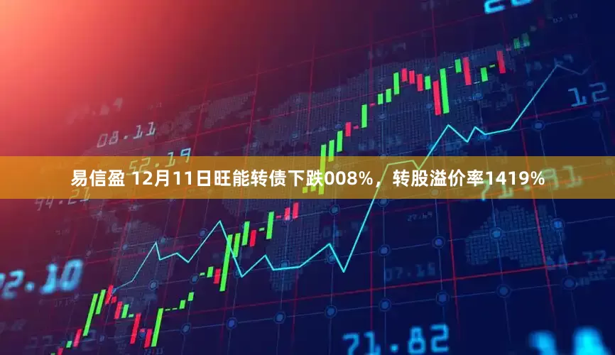 易信盈 12月11日旺能转债下跌008%，转股溢价率1419%