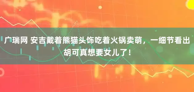 广瑞网 安吉戴着熊猫头饰吃着火锅卖萌,一细节看出胡可真想要女儿了!