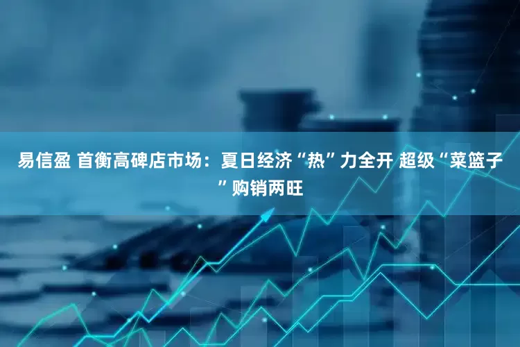 易信盈 首衡高碑店市场：夏日经济“热”力全开 超级“菜篮子”购销两旺