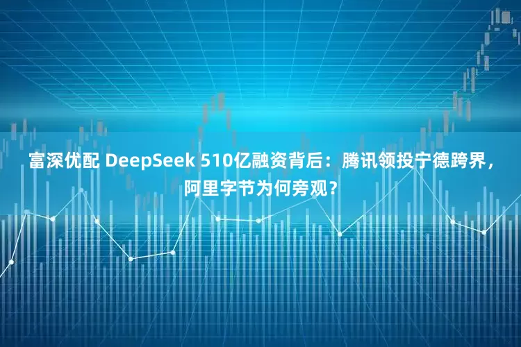 富深优配 DeepSeek 510亿融资背后：腾讯领投宁德跨界，阿里字节为何旁观？