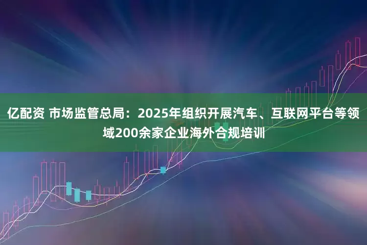 亿配资 市场监管总局:2025年组织开展汽车、互联网平台等领域200余家企业海外合规培训